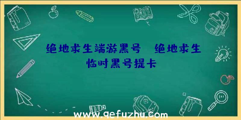 「绝地求生端游黑号」|绝地求生临时黑号提卡